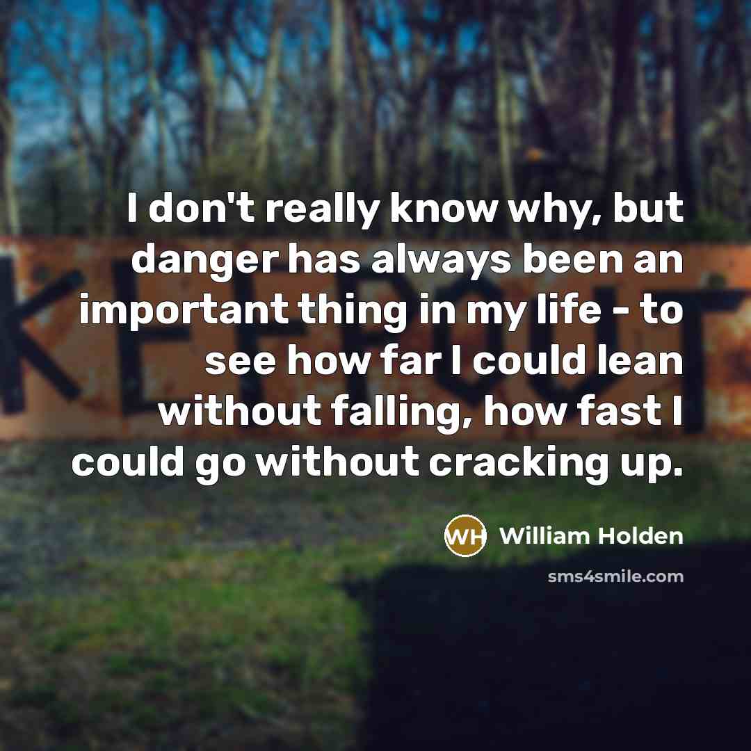 “I don't really know why, but danger has always been an important thing in my life - to see how far I could lean without falling, how fast I could go without cracking up.” quote by William Holden