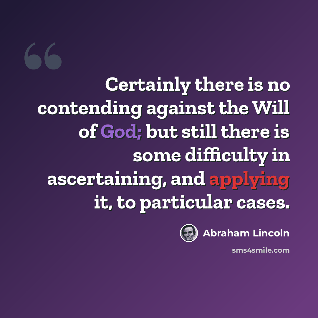 “Certainly there is no contending against the Will of God; but still there is some difficulty in ascertaining, and applying it, to particular cases.” quote by Abraham Lincoln