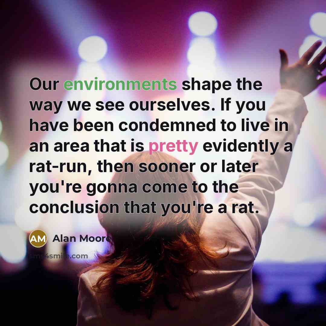 “Our environments shape the way we see ourselves. If you have been condemned to live in an area that is pretty evidently a rat-run, then sooner or later you're gonna come to the conclusion that you're a rat.” quote by Alan Moore