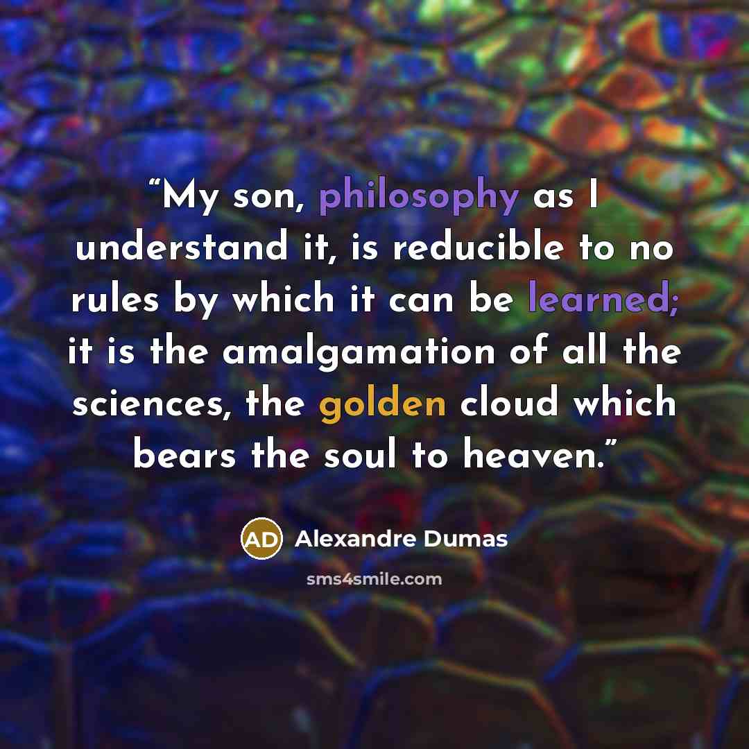 “My son, philosophy as I understand it, is reducible to no rules by which it can be learned; it is the amalgamation of all the sciences, the golden cloud which bears the soul to heaven.” quote by Alexandre Dumas