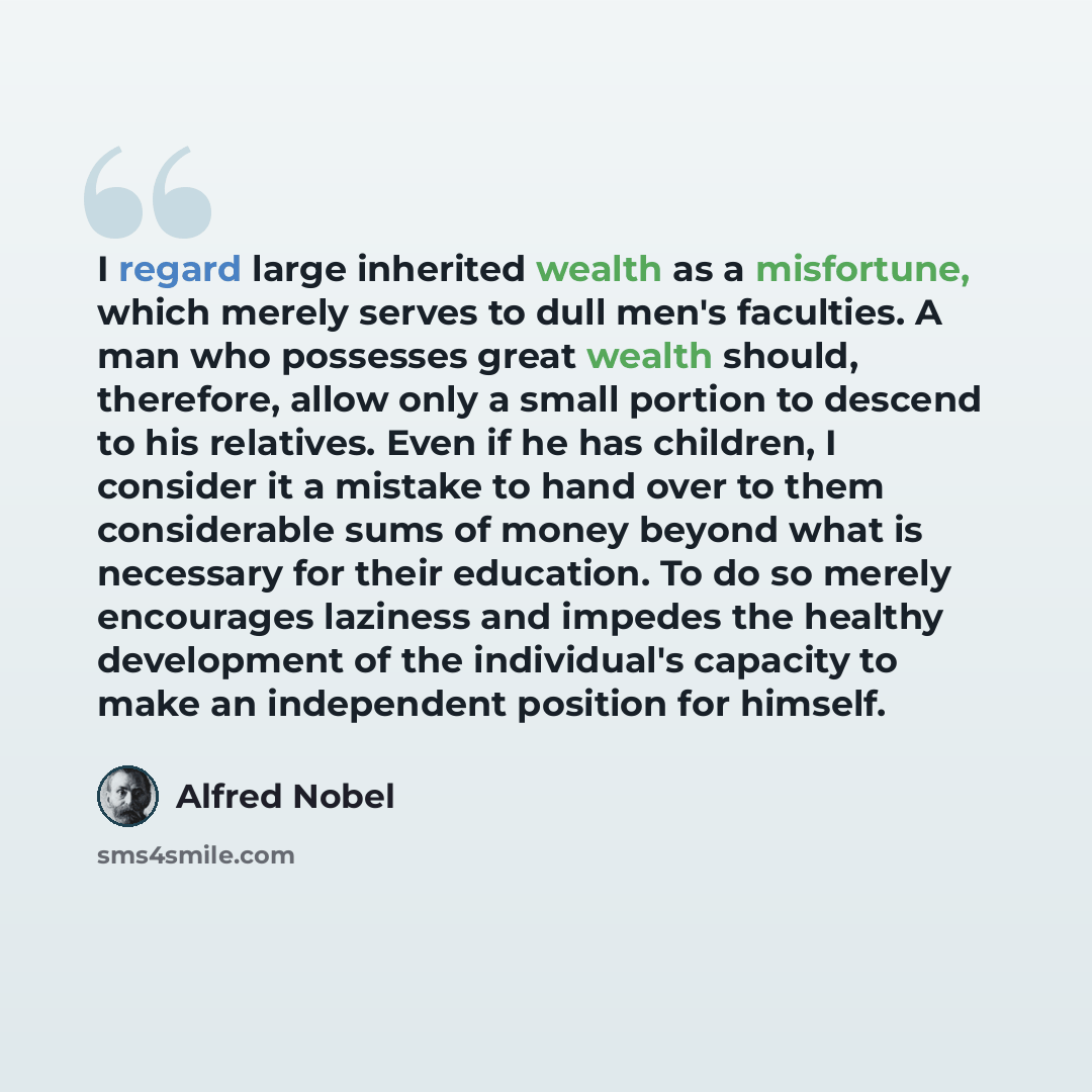 “I regard large inherited wealth as a misfortune, which merely serves to dull men's faculties. A man who possesses great wealth should, therefore, allow only a small portion to descend to his relatives. Even if he has children, I consider it a mistake to hand over to them considerable sums of money…” quote by Alfred Nobel