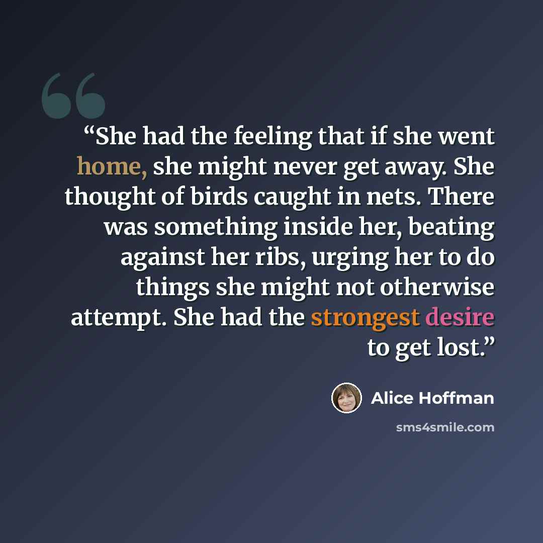 “She had the feeling that if she went home, she might never get away. She thought of birds caught in nets. There was something inside her, beating against her ribs, urging her to do things she might not otherwise attempt. She had the strongest desire to get lost.” quote by Alice Hoffman