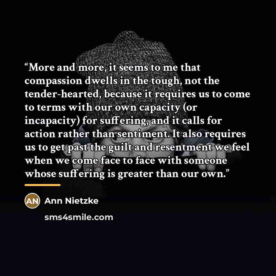 “More and more, it seems to me that compassion dwells in the tough, not the tender-hearted, because it requires us to come to terms with our own capacity (or incapacity) for suffering, and it calls for action rather than sentiment. It also requires us to get past the guilt and resentment we feel…” quote by Ann Nietzke
