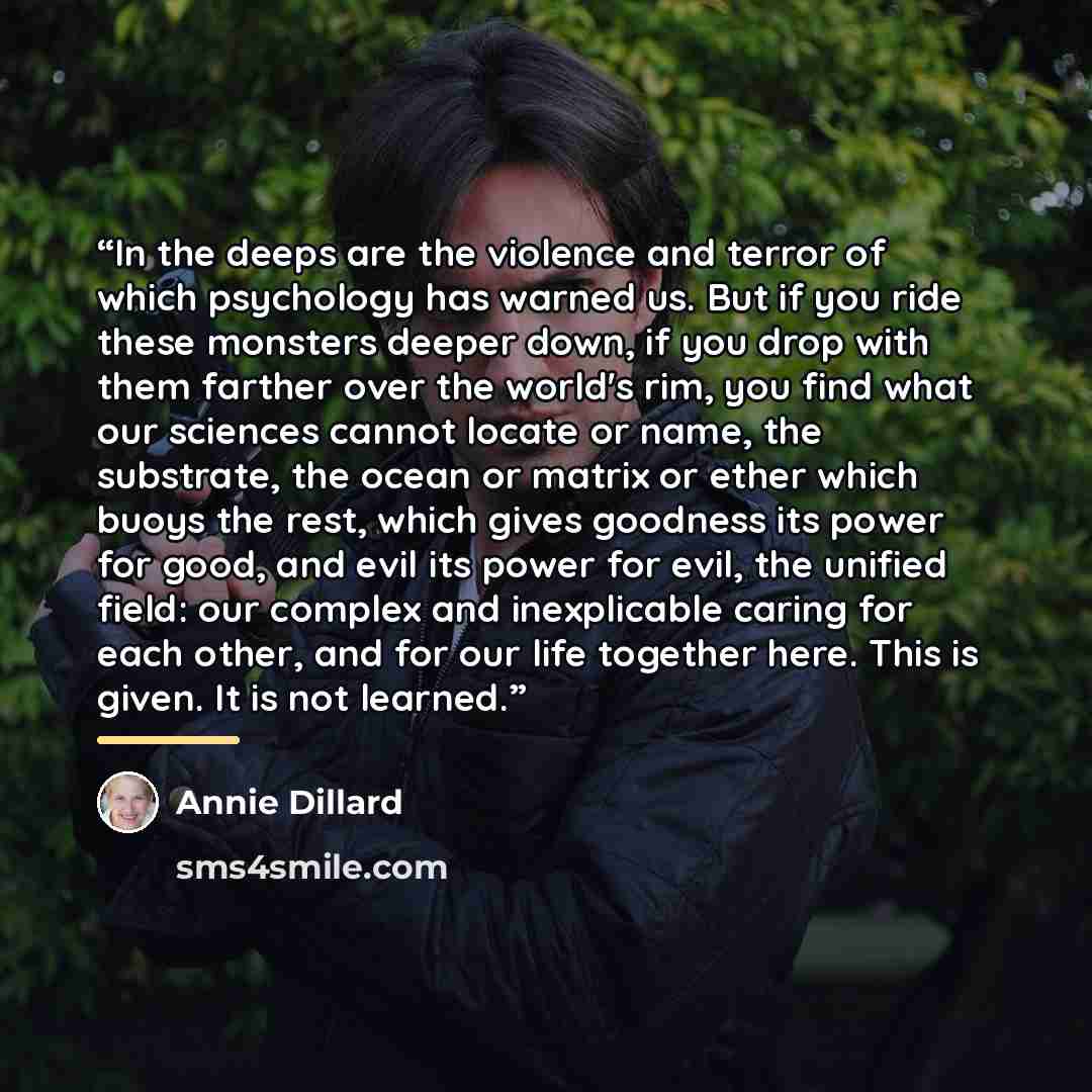“In the deeps are the violence and terror of which psychology has warned us. But if you ride these monsters deeper down, if you drop with them farther over the world's rim, you find what our sciences cannot locate or name, the substrate, the ocean or matrix or ether which buoys the rest, which…” quote by Annie Dillard