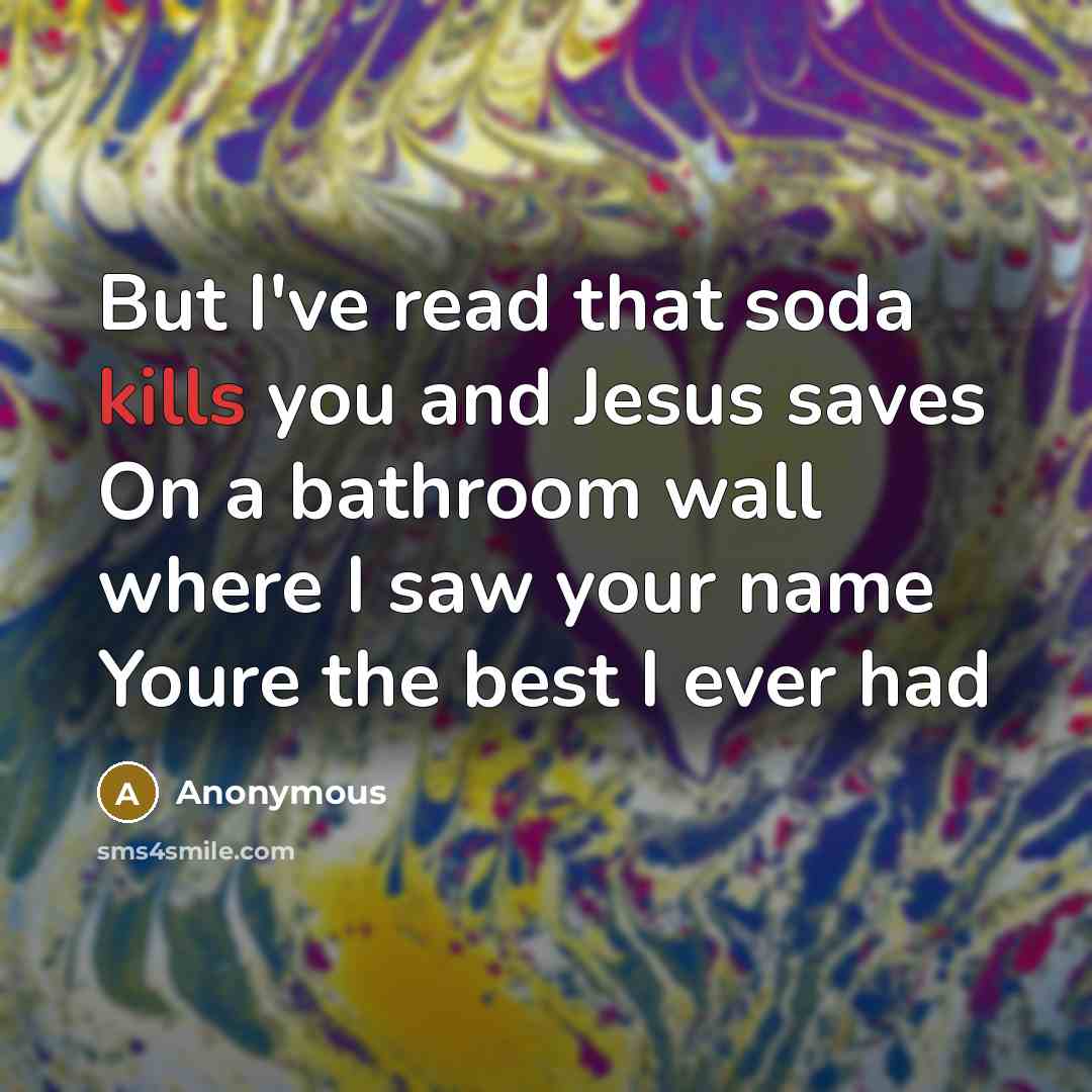 “But I've read that soda kills you and Jesus saves On a bathroom wall where I saw your name Youre the best I ever had” quote by Anonymous