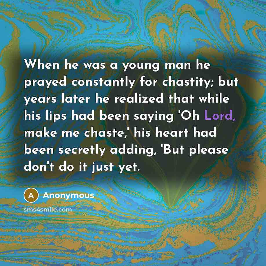 “When he was a young man he prayed constantly for chastity; but years later he realized that while his lips had been saying 'Oh Lord, make me chaste,' his heart had been secretly adding, 'But please don't do it just yet.” quote by Anonymous