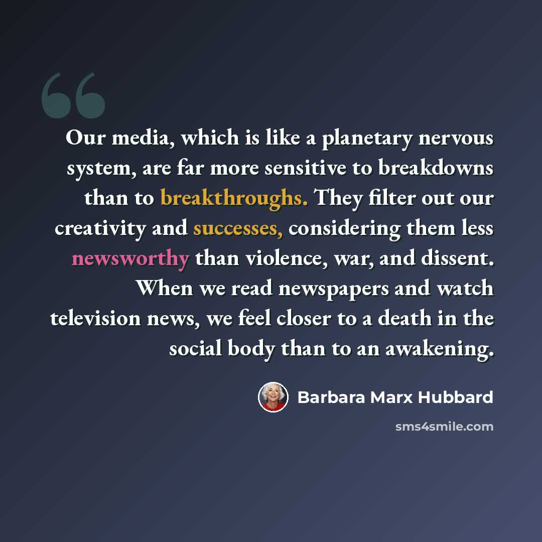 “Our media, which is like a planetary nervous system, are far more sensitive to breakdowns than to breakthroughs. They filter out our creativity and successes, considering them less newsworthy than violence, war, and dissent. When we read newspapers and watch television news, we feel closer to a…” quote by Barbara Marx Hubbard