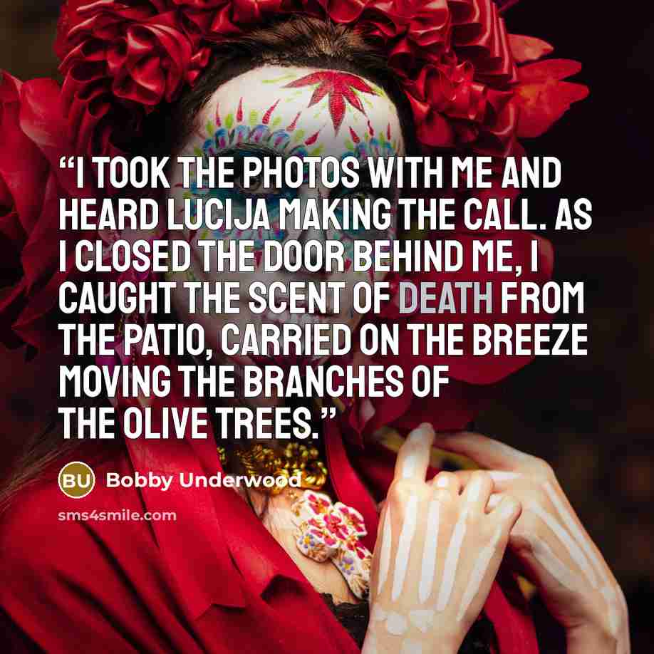 “I took the photos with me and heard Lucija making the call. As I closed the door behind me, I caught the scent of death from the patio, carried on the breeze moving the branches of the olive trees.” quote by Bobby Underwood