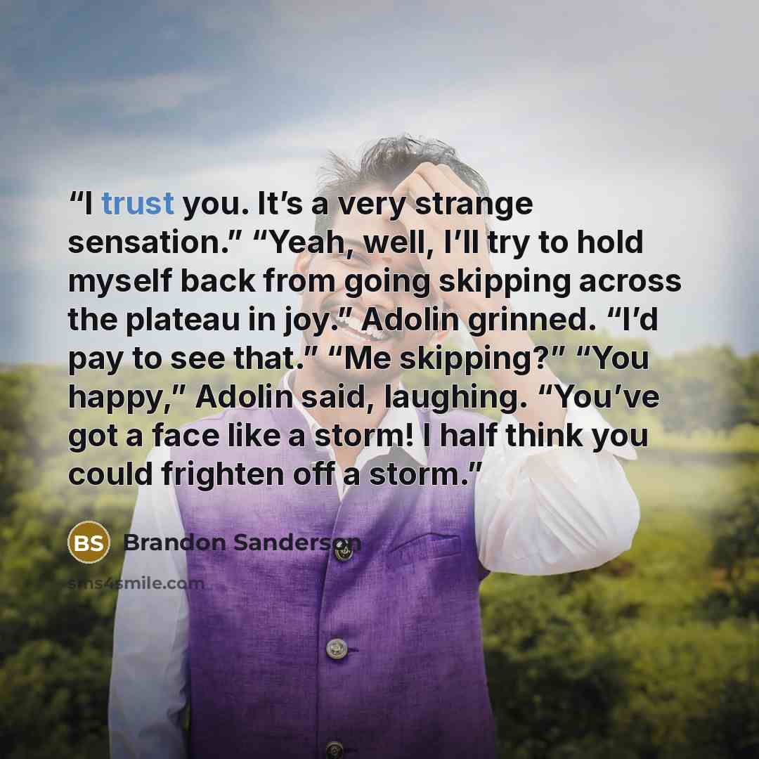 “I trust you. It’s a very strange sensation.” “Yeah, well, I’ll try to hold myself back from going skipping across the plateau in joy.” Adolin grinned. “I’d pay to see that.” “Me skipping?” “You happy,” Adolin said, laughing. “You’ve got a face like a storm! I half think you could frighten off a…” quote by Brandon Sanderson