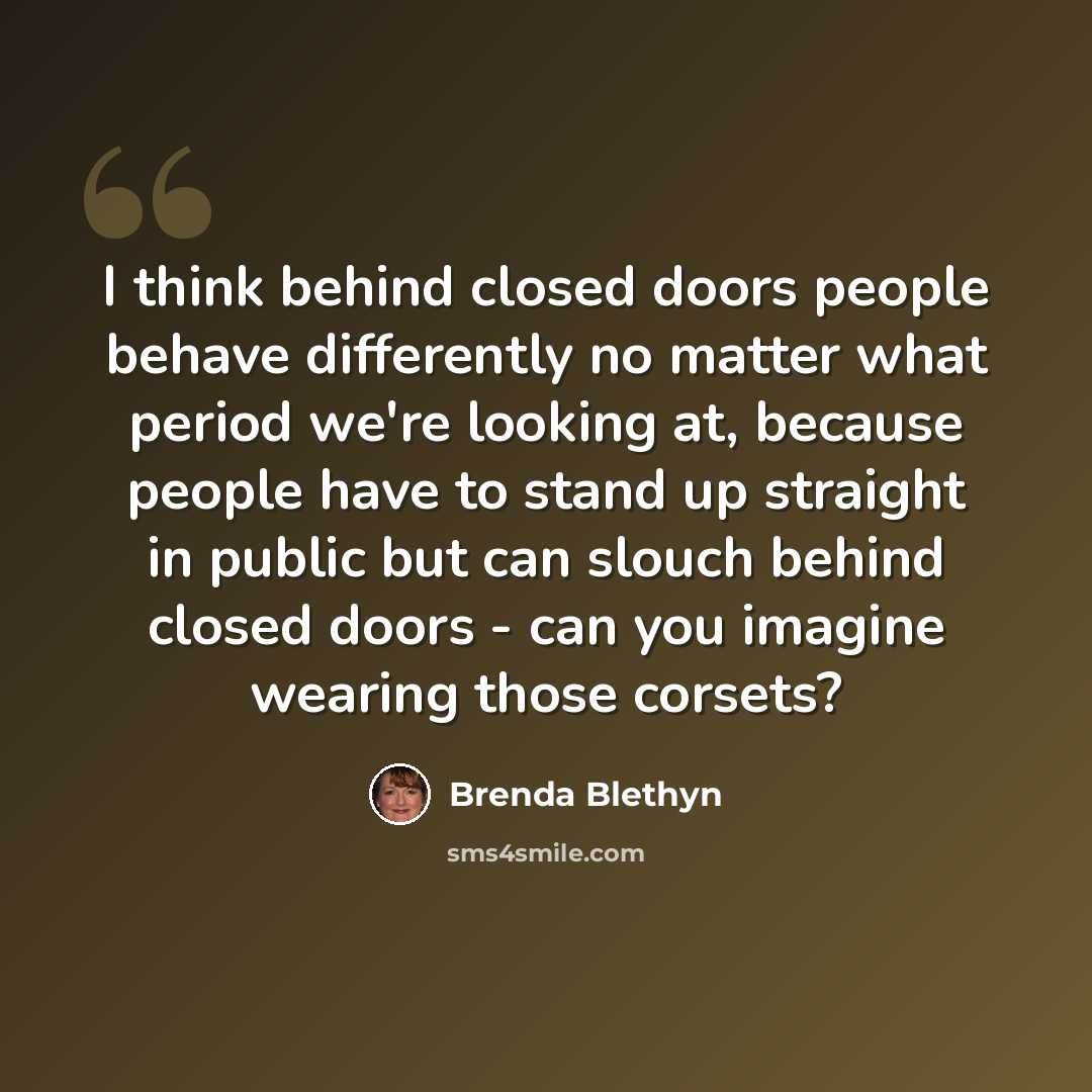 “I think behind closed doors people behave differently no matter what period we're looking at, because people have to stand up straight in public but can slouch behind closed doors - can you imagine wearing those corsets?” quote by Brenda Blethyn