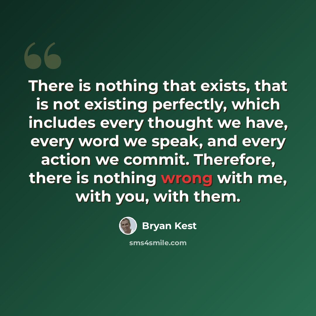 “There is nothing that exists, that is not existing perfectly, which includes every thought we have, every word we speak, and every action we commit. Therefore, there is nothing wrong with me, with you, with them.” quote by Bryan Kest