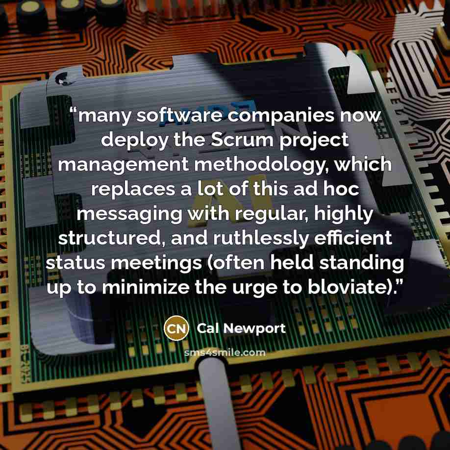 “many software companies now deploy the Scrum project management methodology, which replaces a lot of this ad hoc messaging with regular, highly structured, and ruthlessly efficient status meetings (often held standing up to minimize the urge to bloviate).” quote by Cal Newport