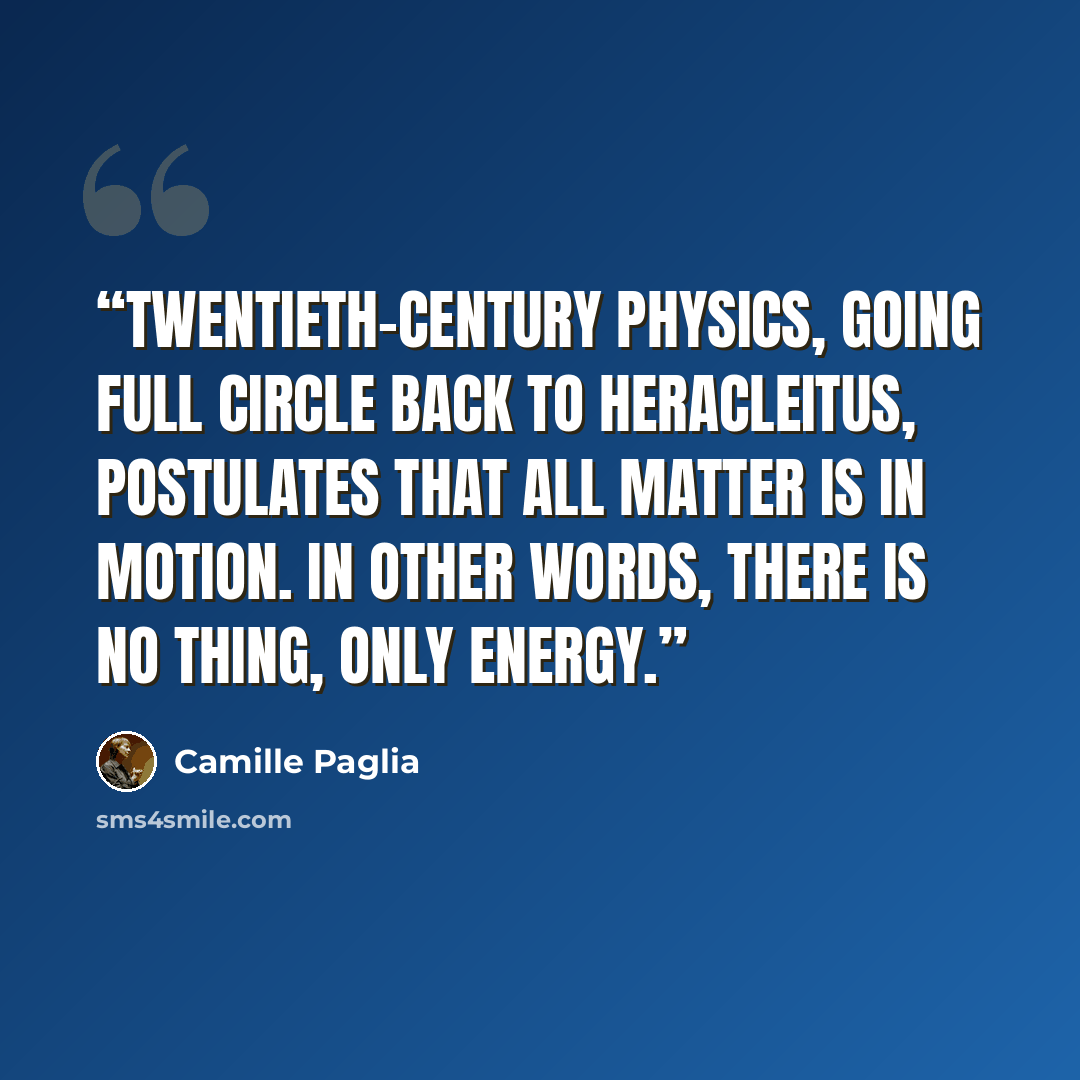 “Twentieth-century physics, going full circle back to Heracleitus, postulates that all matter is in motion. In other words, there is no thing, only energy.” quote by Camille Paglia