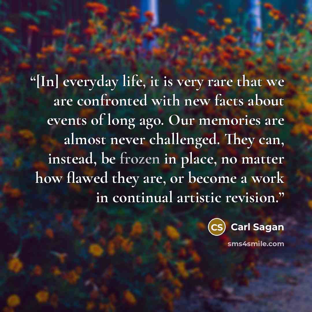 “[In] everyday life, it is very rare that we are confronted with new facts about events of long ago. Our memories are almost never challenged. They can, instead, be frozen in place, no matter how flawed they are, or become a work in continual artistic revision.” quote by Carl Sagan