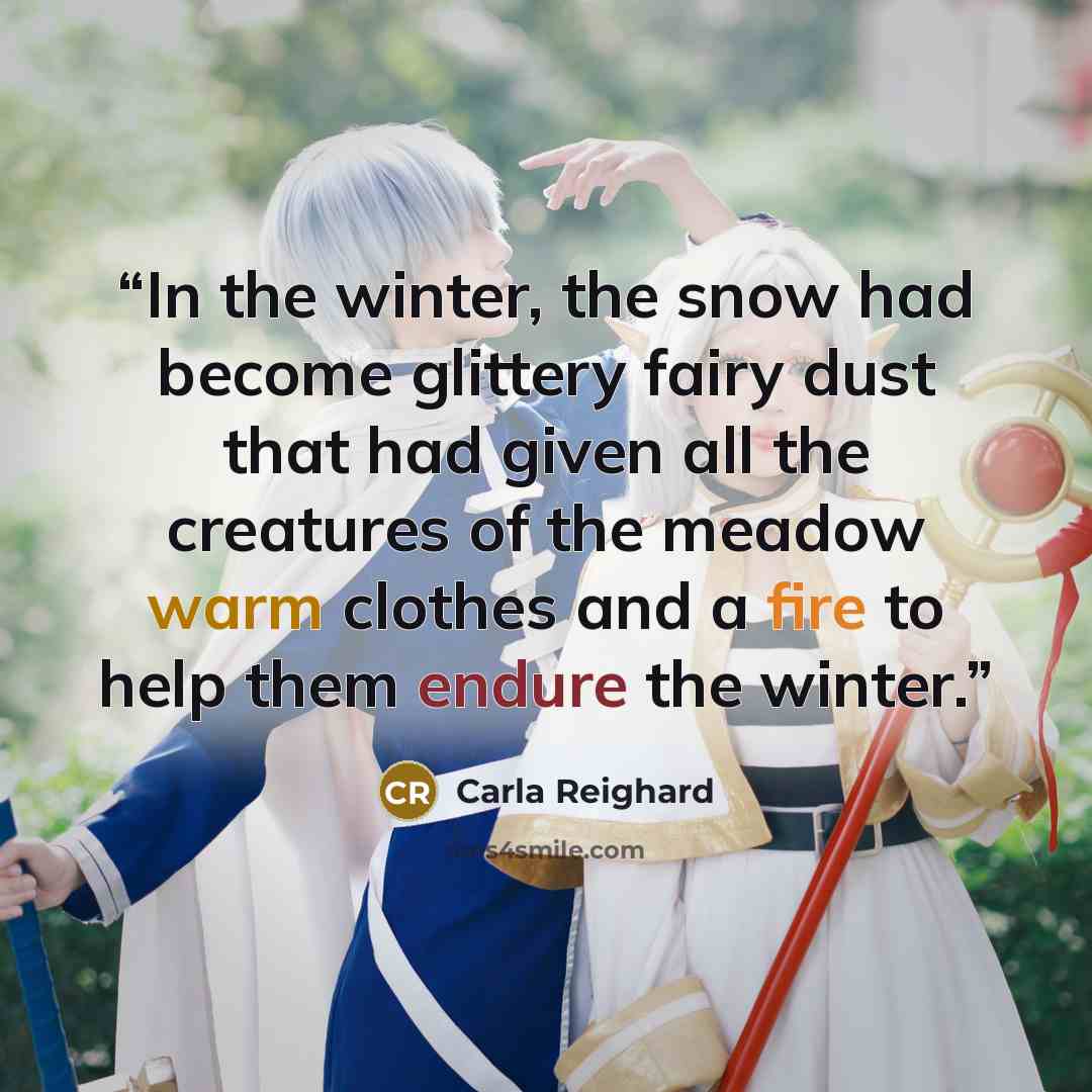 “In the winter, the snow had become glittery fairy dust that had given all the creatures of the meadow warm clothes and a fire to help them endure the winter.” quote by Carla Reighard