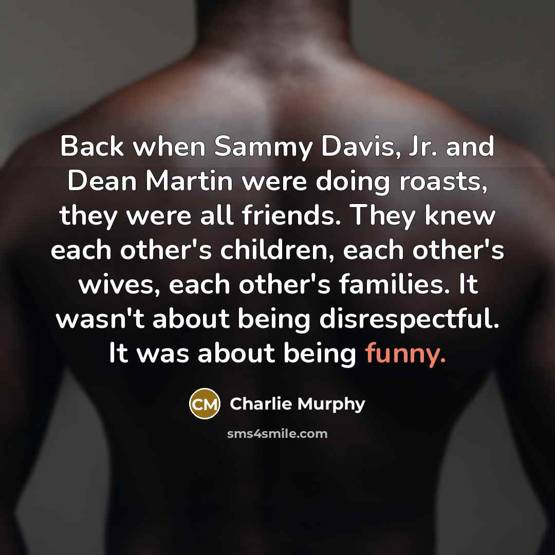 “Back when Sammy Davis, Jr. and Dean Martin were doing roasts, they were all friends. They knew each other's children, each other's wives, each other's families. It wasn't about being disrespectful. It was about being funny.” quote by Charlie Murphy