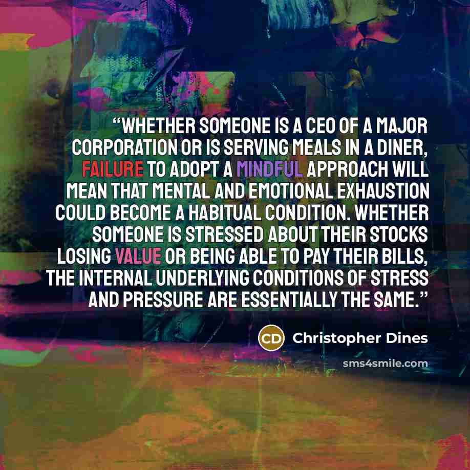 “Whether someone is a CEO of a major corporation or is serving meals in a diner, failure to adopt a mindful approach will mean that mental and emotional exhaustion could become a habitual condition. Whether someone is stressed about their stocks losing value or being able to pay their bills, the…” quote by Christopher Dines