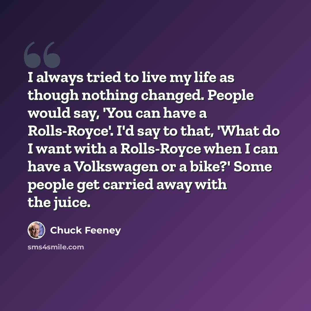 “I always tried to live my life as though nothing changed. People would say, 'You can have a Rolls-Royce'. I'd say to that, 'What do I want with a Rolls-Royce when I can have a Volkswagen or a bike?' Some people get carried away with the juice.” quote by Chuck Feeney