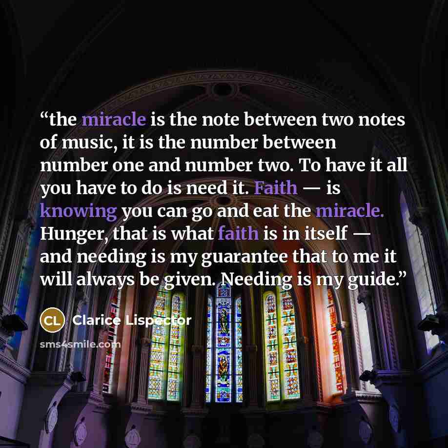“the miracle is the note between two notes of music, it is the number between number one and number two. To have it all you have to do is need it. Faith — is knowing you can go and eat the miracle. Hunger, that is what faith is in itself — and needing is my guarantee that to me it will always be…” quote by Clarice Lispector