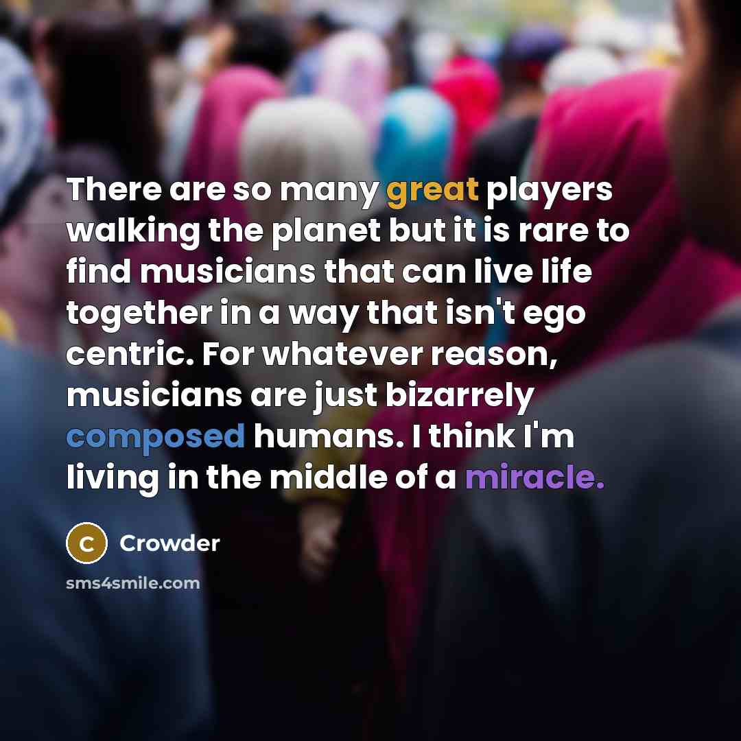 “There are so many great players walking the planet but it is rare to find musicians that can live life together in a way that isn't ego centric. For whatever reason, musicians are just bizarrely composed humans. I think I'm living in the middle of a miracle.” quote by Crowder