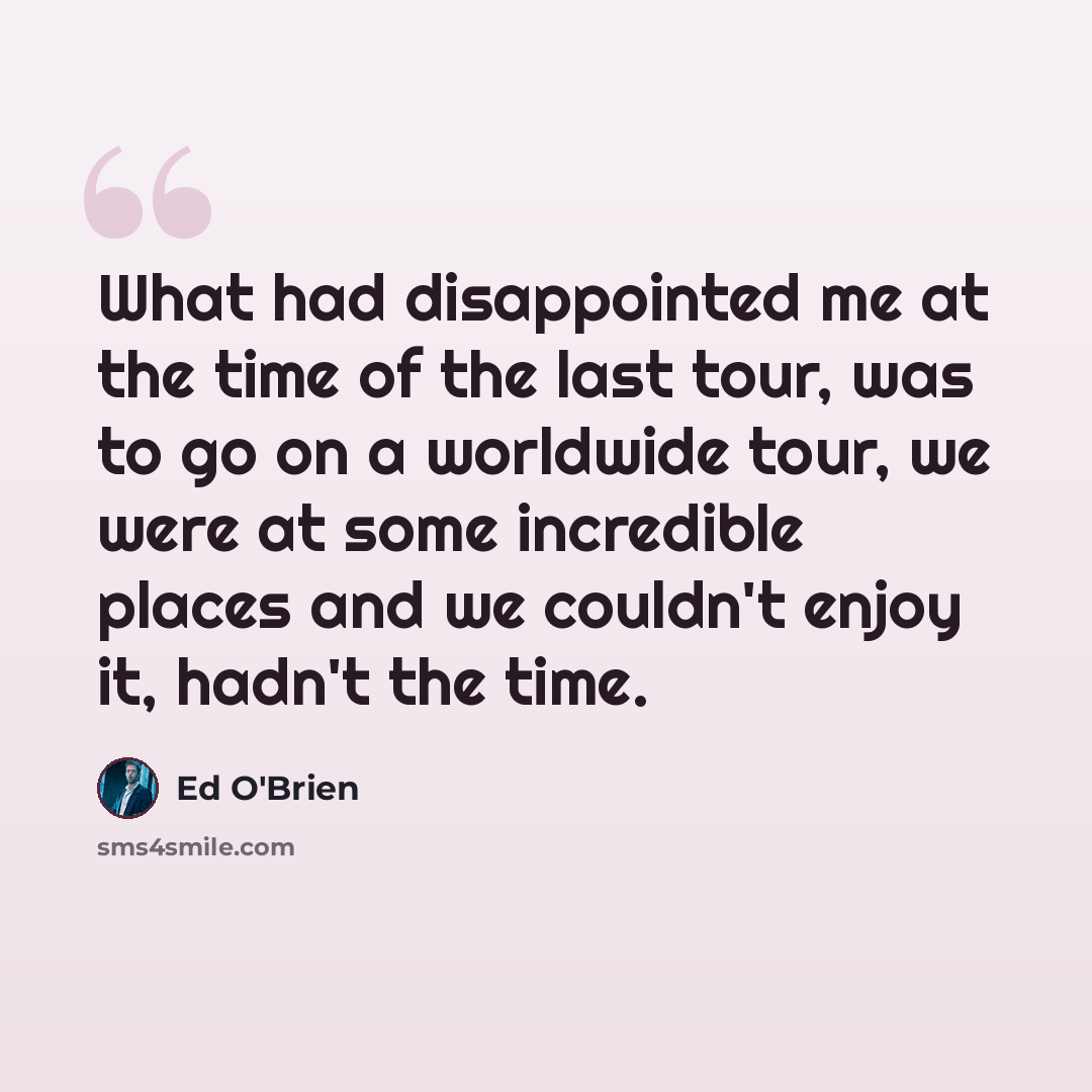 “What had disappointed me at the time of the last tour, was to go on a worldwide tour, we were at some incredible places and we couldn't enjoy it, hadn't the time.” quote by Ed O'Brien