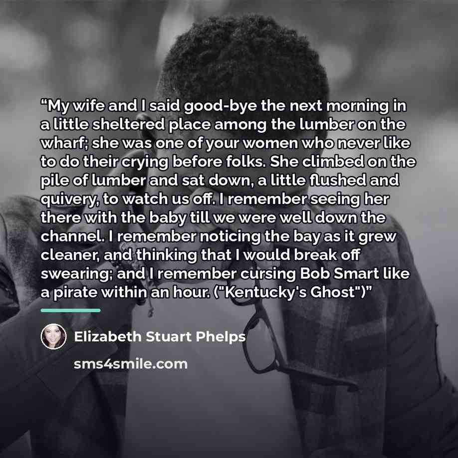 “My wife and I said good-bye the next morning in a little sheltered place among the lumber on the wharf; she was one of your women who never like to do their crying before folks. She climbed on the pile of lumber and sat down, a little flushed and quivery, to watch us off. I remember seeing her…” quote by Elizabeth Stuart Phelps