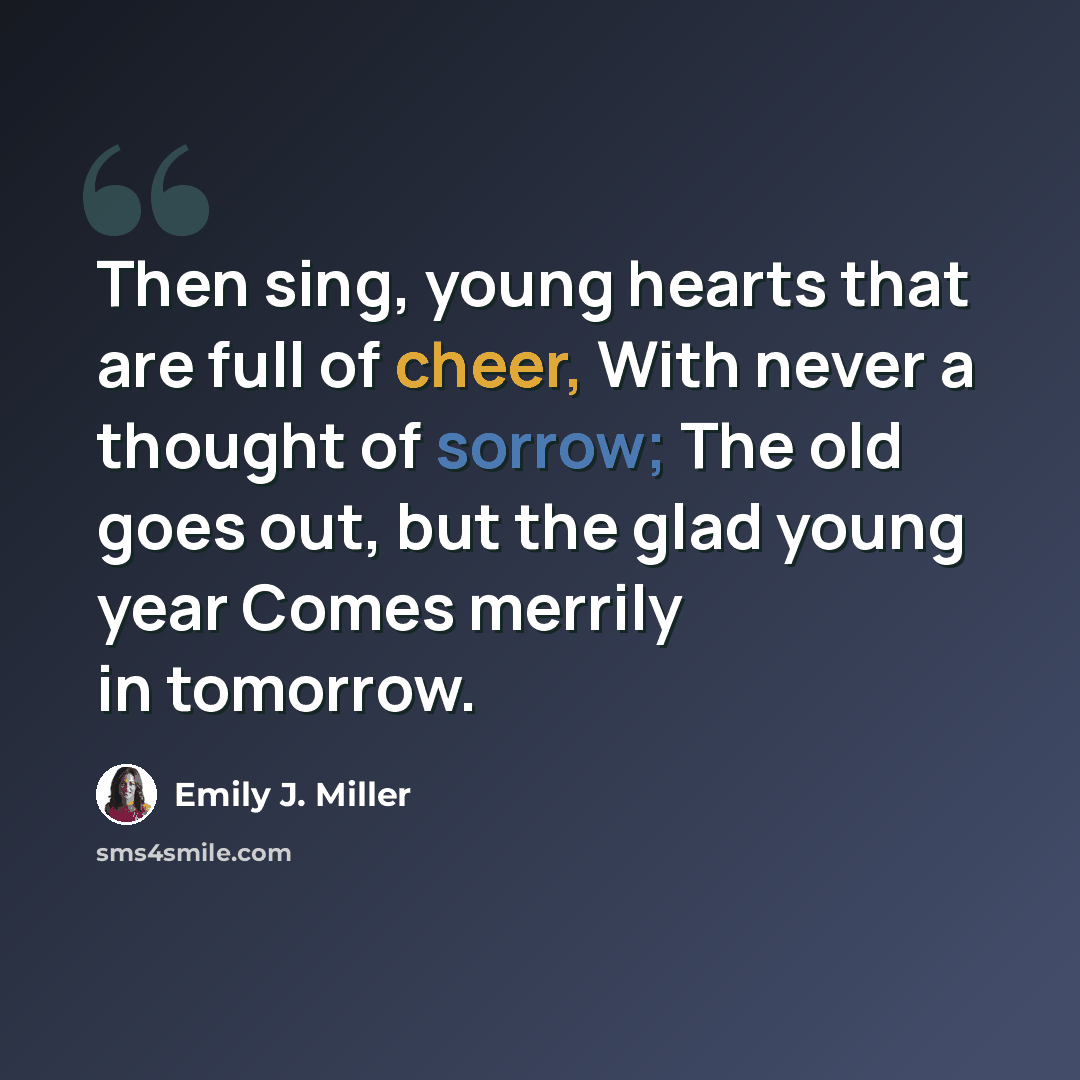 “Then sing, young hearts that are full of cheer, With never a thought of sorrow; The old goes out, but the glad young year Comes merrily in tomorrow.” quote by Emily J. Miller