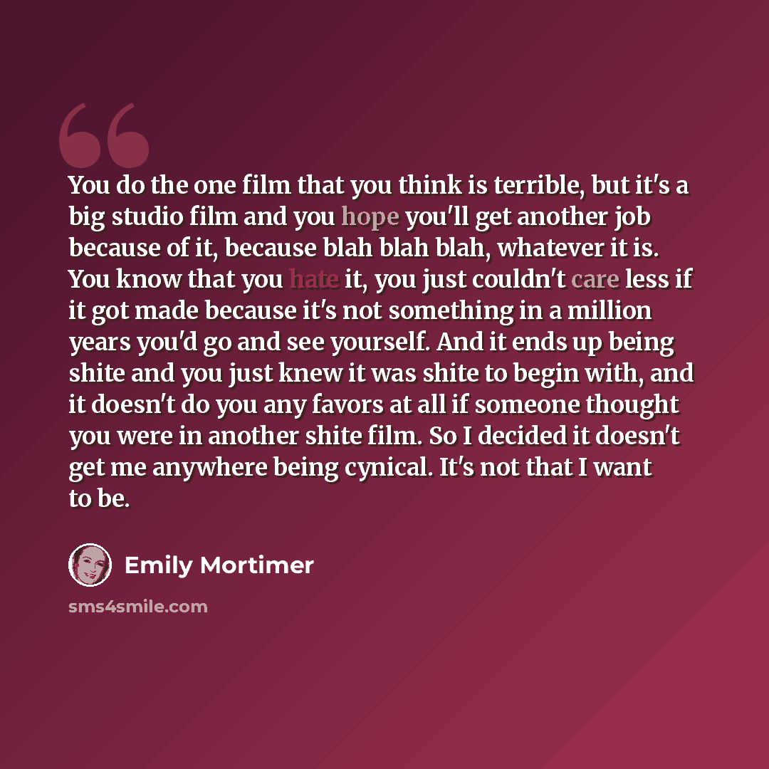 “You do the one film that you think is terrible, but it's a big studio film and you hope you'll get another job because of it, because blah blah blah, whatever it is. You know that you hate it, you just couldn't care less if it got made because it's not something in a million years you'd go and see…” quote by Emily Mortimer