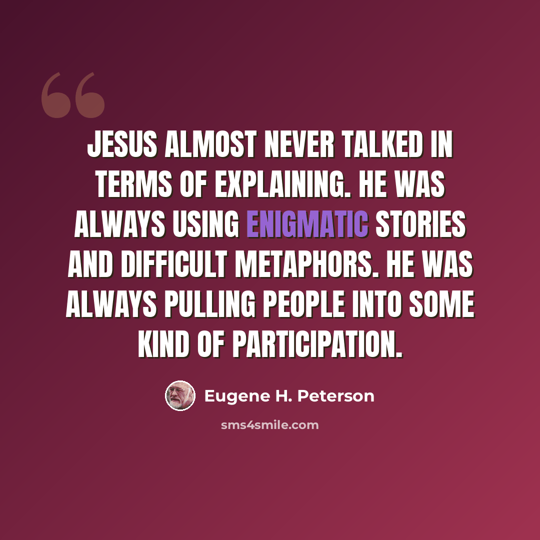 “Jesus almost never talked in terms of explaining. He was always using enigmatic stories and difficult metaphors. He was always pulling people into some kind of participation.” quote by Eugene H. Peterson