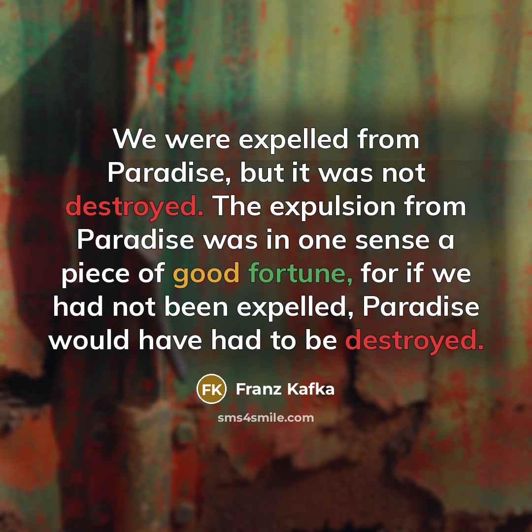 “We were expelled from Paradise, but it was not destroyed. The expulsion from Paradise was in one sense a piece of good fortune, for if we had not been expelled, Paradise would have had to be destroyed.” quote by Franz Kafka