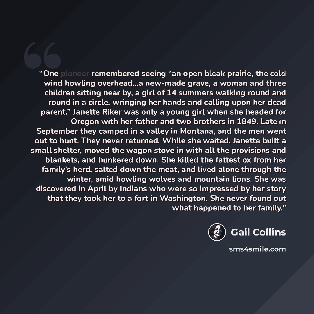 “One pioneer remembered seeing “an open bleak prairie, the cold wind howling overhead…a new-made grave, a woman and three children sitting near by, a girl of 14 summers walking round and round in a circle, wringing her hands and calling upon her dead parent.” Janette Riker was only a young girl…” quote by Gail Collins