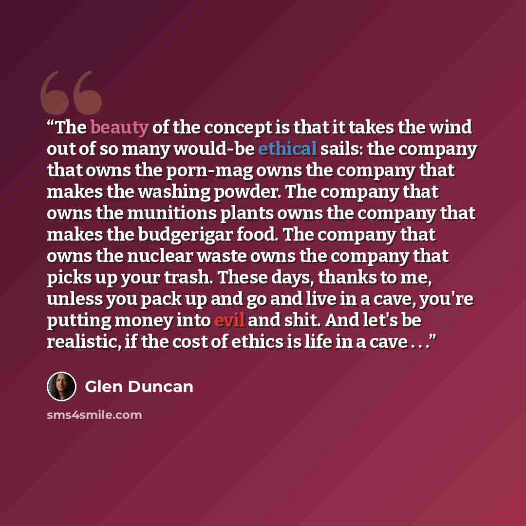 “The beauty of the concept is that it takes the wind out of so many would-be ethical sails: the company that owns the porn-mag owns the company that makes the washing powder. The company that owns the munitions plants owns the company that makes the budgerigar food. The company that owns the…” quote by Glen Duncan