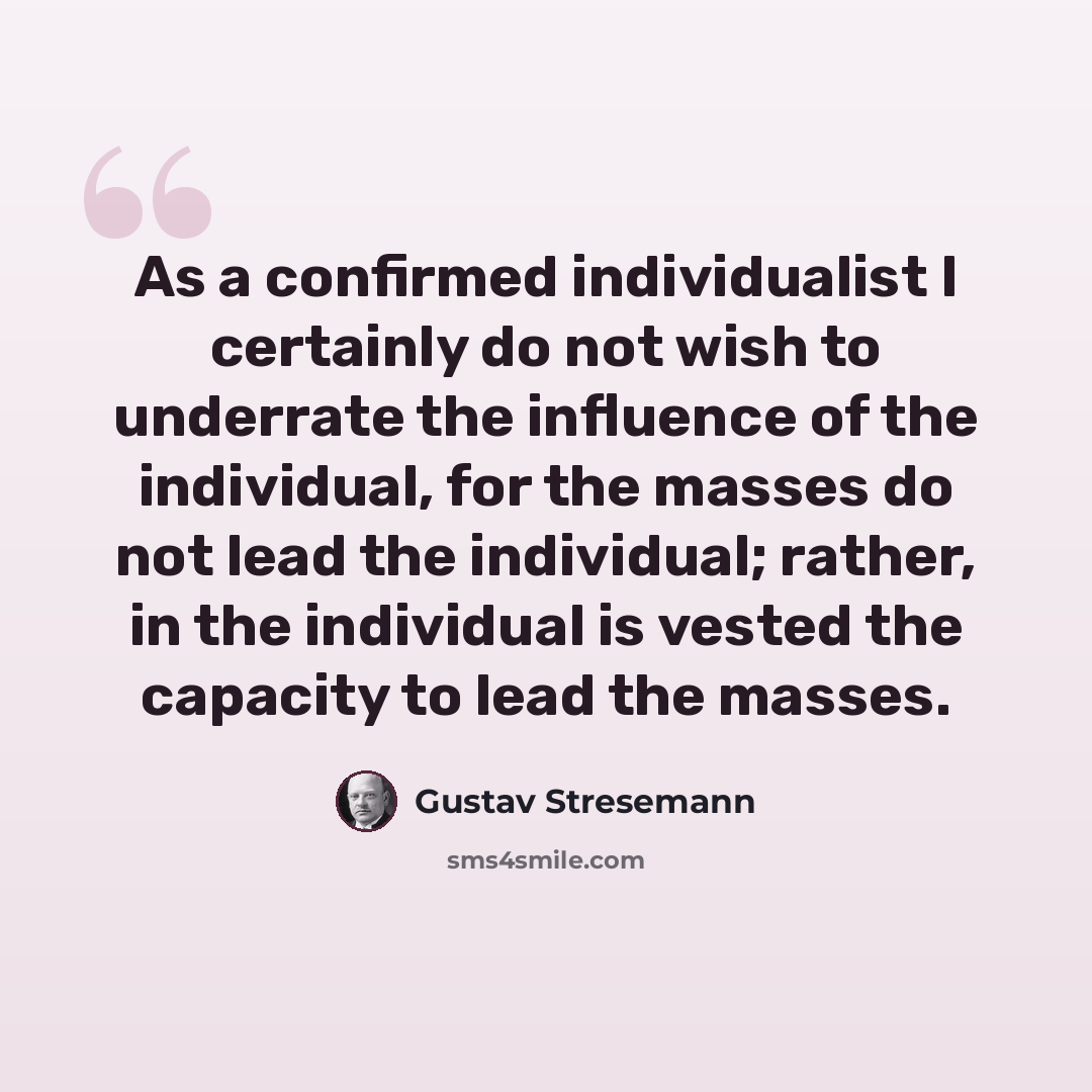 “As a confirmed individualist I certainly do not wish to underrate the influence of the individual, for the masses do not lead the individual; rather, in the individual is vested the capacity to lead the masses.” quote by Gustav Stresemann