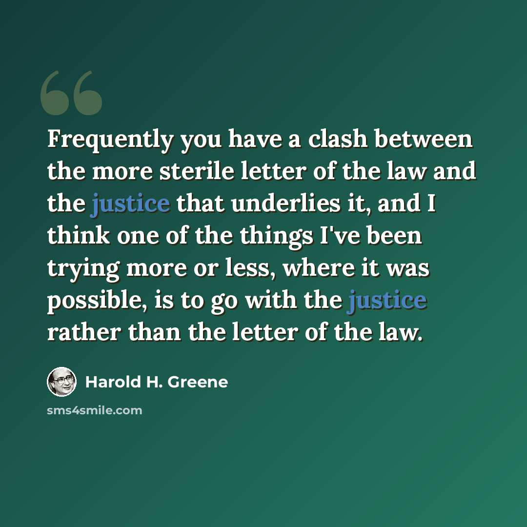“Frequently you have a clash between the more sterile letter of the law and the justice that underlies it, and I think one of the things I've been trying more or less, where it was possible, is to go with the justice rather than the letter of the law.” quote by Harold H. Greene