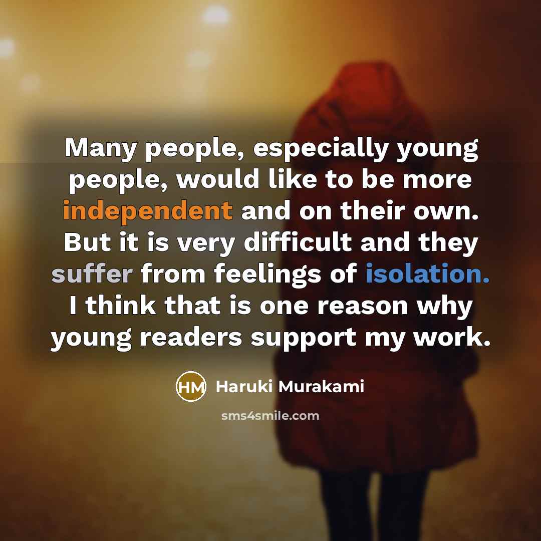 “Many people, especially young people, would like to be more independent and on their own. But it is very difficult and they suffer from feelings of isolation. I think that is one reason why young readers support my work.” quote by Haruki Murakami