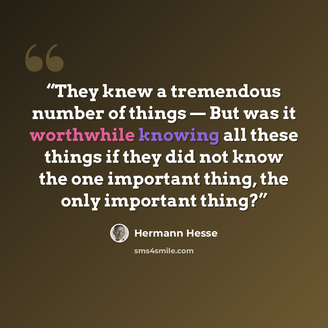 “They knew a tremendous number of things — But was it worthwhile knowing all these things if they did not know the one important thing, the only important thing?” quote by Hermann Hesse