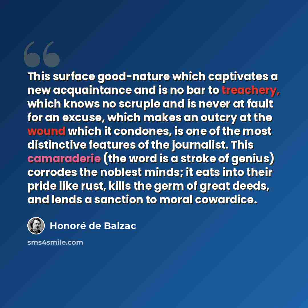 “This surface good-nature which captivates a new acquaintance and is no bar to treachery, which knows no scruple and is never at fault for an excuse, which makes an outcry at the wound which it condones, is one of the most distinctive features of the journalist. This camaraderie (the word is a…” quote by Honore de Balzac