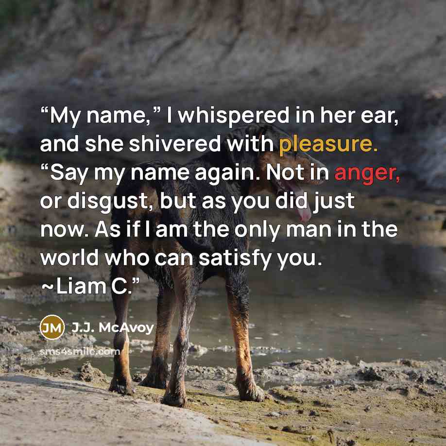 “My name,” I whispered in her ear, and she shivered with pleasure. “Say my name again. Not in anger, or disgust, but as you did just now. As if I am the only man in the world who can satisfy you. ~Liam C.” quote by J.J. McAvoy