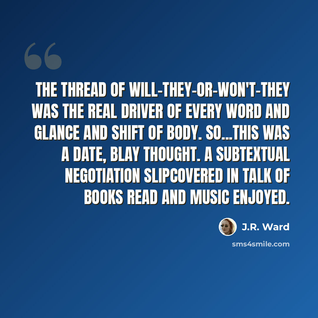 “The thread of will-they-or-won't-they was the real driver of every word and glance and shift of body. So...this was a date, Blay thought. A subtextual negotiation slipcovered in talk of books read and music enjoyed.” quote by J.R. Ward