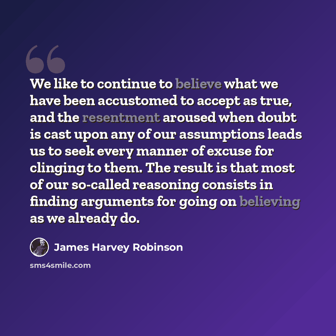 “We like to continue to believe what we have been accustomed to accept as true, and the resentment aroused when doubt is cast upon any of our assumptions leads us to seek every manner of excuse for clinging to them. The result is that most of our so-called reasoning consists in finding arguments…” quote by James Harvey Robinson