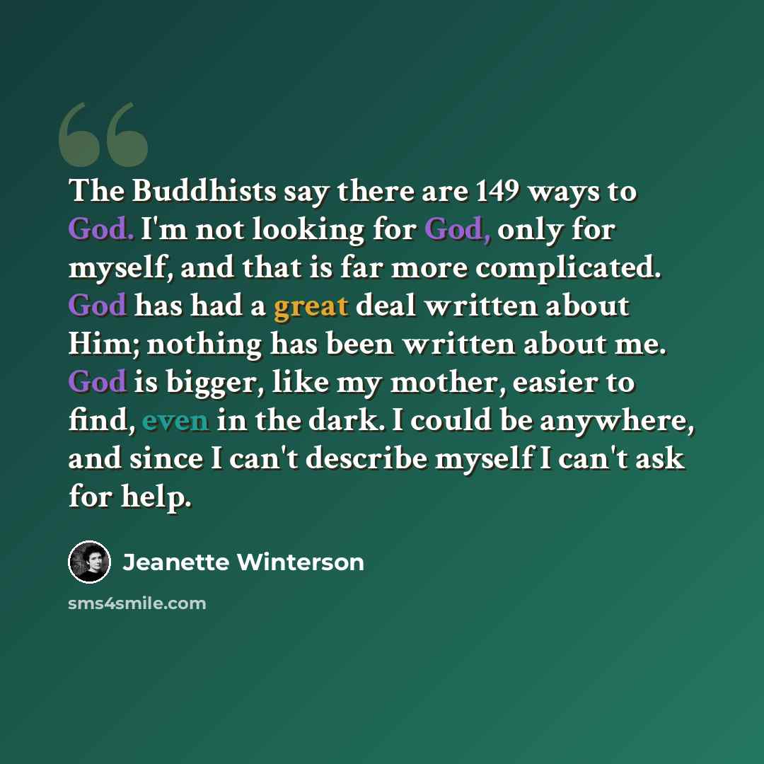 “The Buddhists say there are 149 ways to God. I'm not looking for God, only for myself, and that is far more complicated. God has had a great deal written about Him; nothing has been written about me. God is bigger, like my mother, easier to find, even in the dark. I could be anywhere, and since I…” quote by Jeanette Winterson