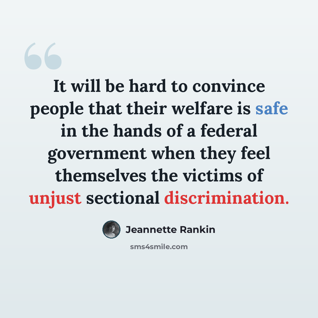 “It will be hard to convince people that their welfare is safe in the hands of a federal government when they feel themselves the victims of unjust sectional discrimination.” quote by Jeannette Rankin