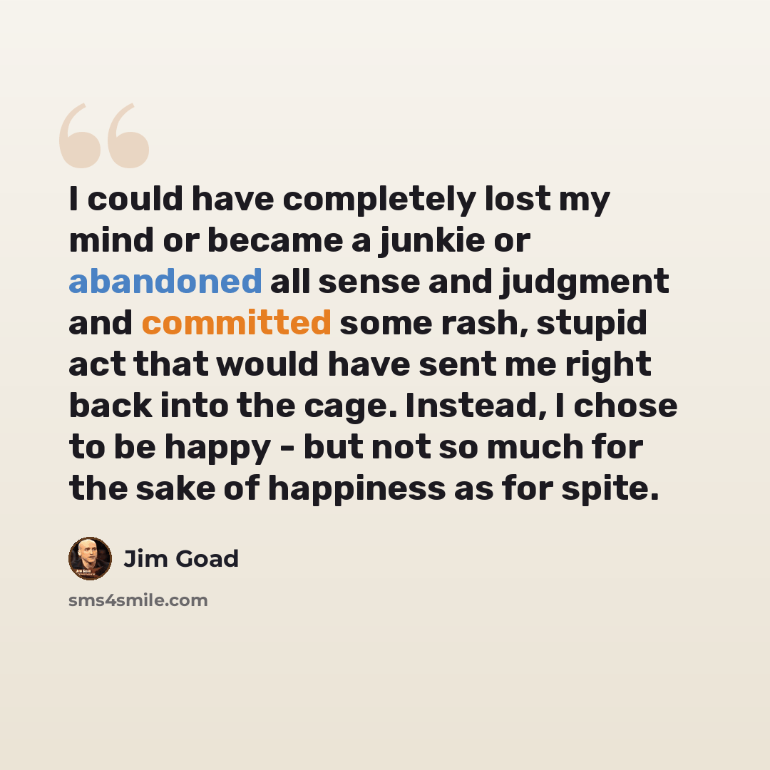 “I could have completely lost my mind or became a junkie or abandoned all sense and judgment and committed some rash, stupid act that would have sent me right back into the cage. Instead, I chose to be happy - but not so much for the sake of happiness as for spite.” quote by Jim Goad