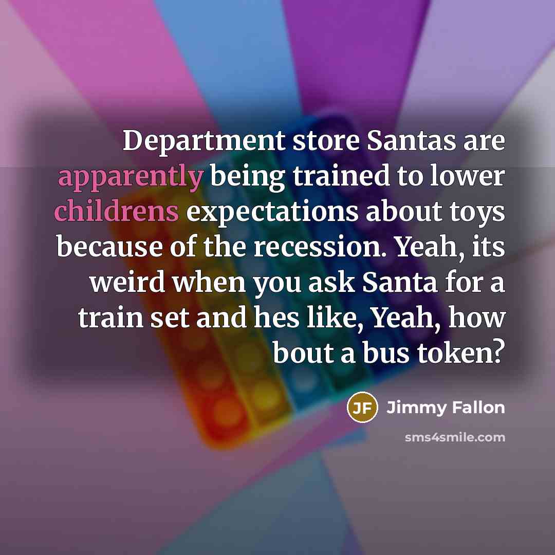 “Department store Santas are apparently being trained to lower childrens expectations about toys because of the recession. Yeah, its weird when you ask Santa for a train set and hes like, Yeah, how bout a bus token?” quote by Jimmy Fallon