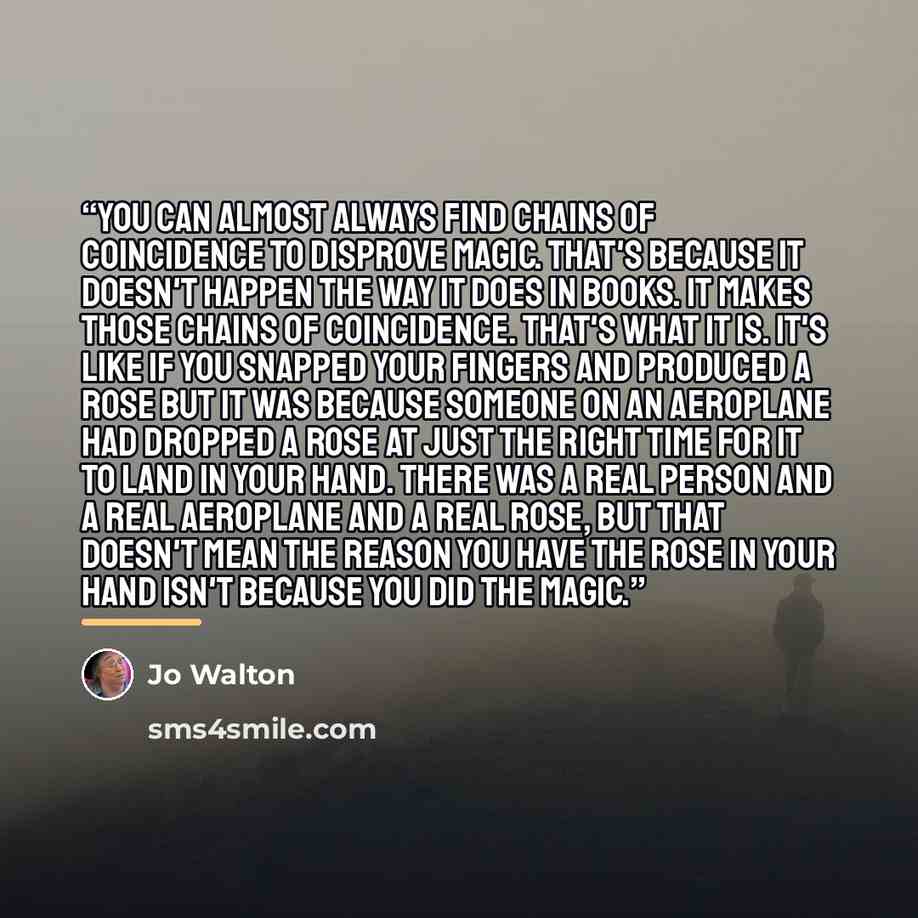 “You can almost always find chains of coincidence to disprove magic. That's because it doesn't happen the way it does in books. It makes those chains of coincidence. That's what it is. It's like if you snapped your fingers and produced a rose but it was because someone on an aeroplane had dropped a…” quote by Jo Walton