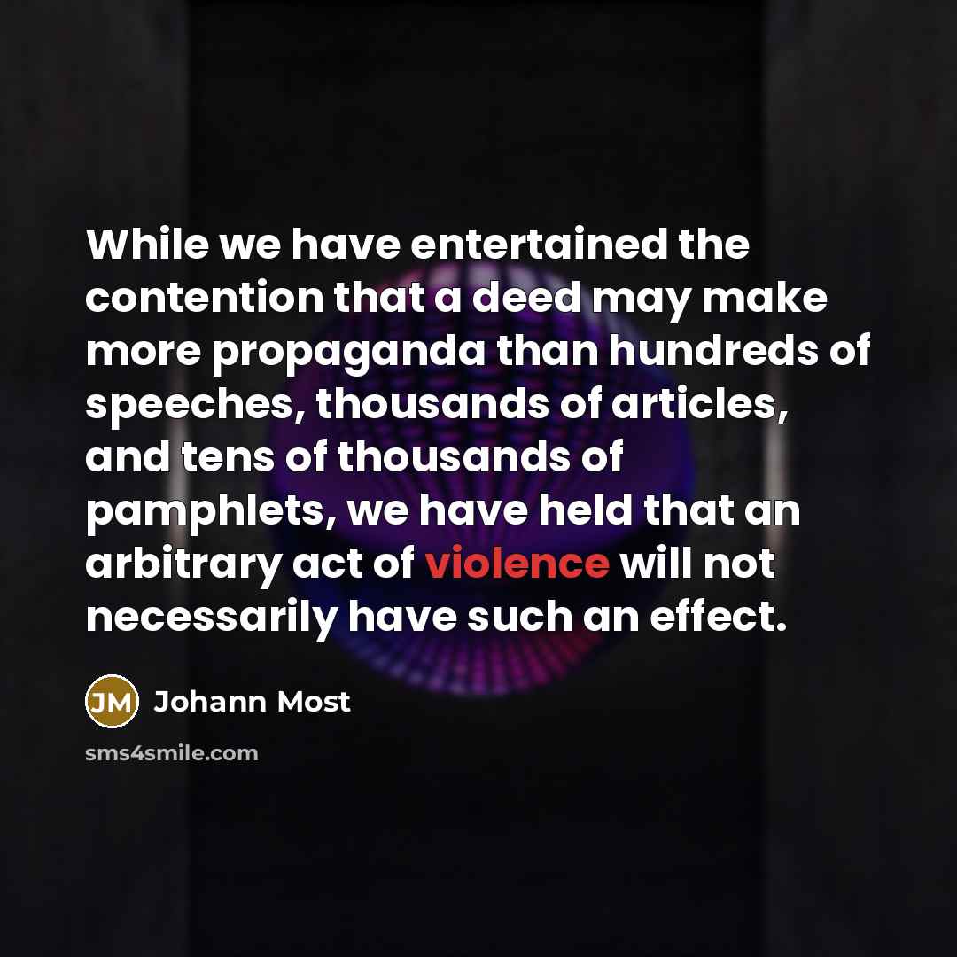 “While we have entertained the contention that a deed may make more propaganda than hundreds of speeches, thousands of articles, and tens of thousands of pamphlets, we have held that an arbitrary act of violence will not necessarily have such an effect.” quote by Johann Most