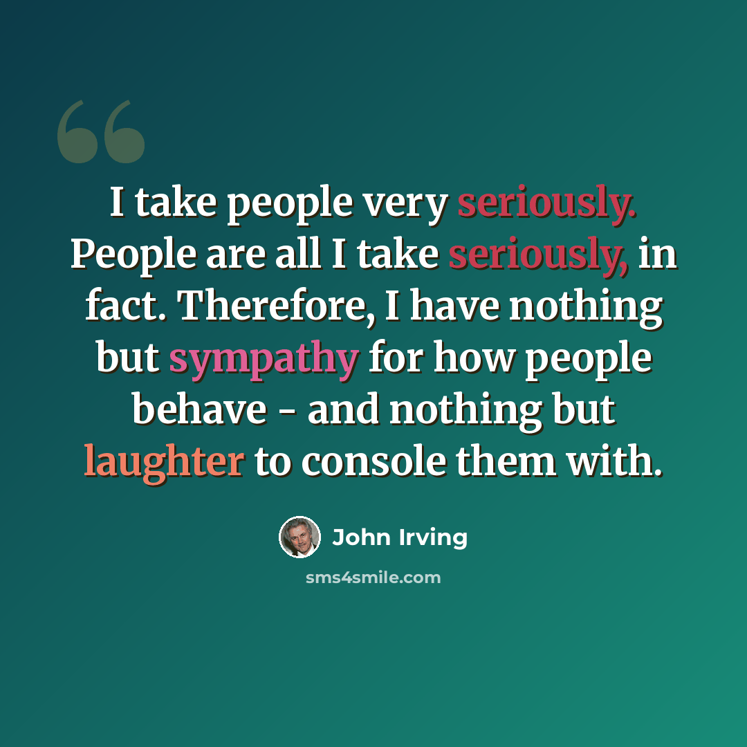 “I take people very seriously. People are all I take seriously, in fact. Therefore, I have nothing but sympathy for how people behave - and nothing but laughter to console them with.” quote by John Irving