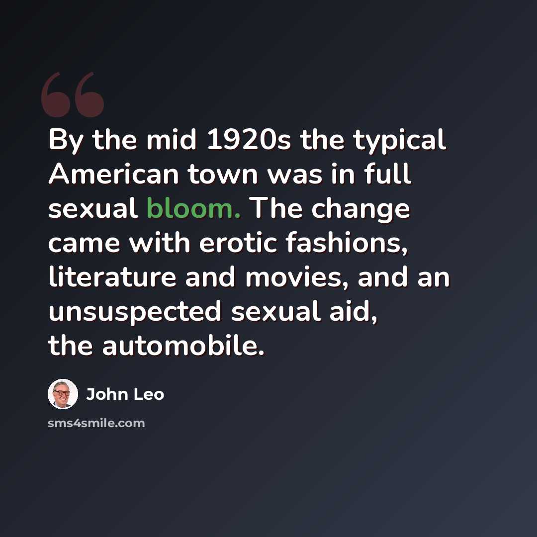 “By the mid 1920s the typical American town was in full sexual bloom. The change came with erotic fashions, literature and movies, and an unsuspected sexual aid, the automobile.” quote by John Leo
