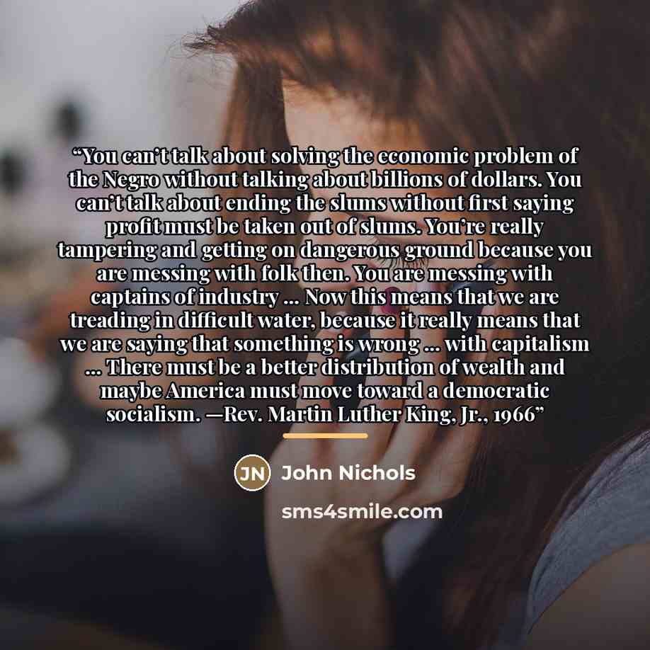 “You can’t talk about solving the economic problem of the Negro without talking about billions of dollars. You can’t talk about ending the slums without first saying profit must be taken out of slums. You’re really tampering and getting on dangerous ground because you are messing with folk then…” quote by John Nichols