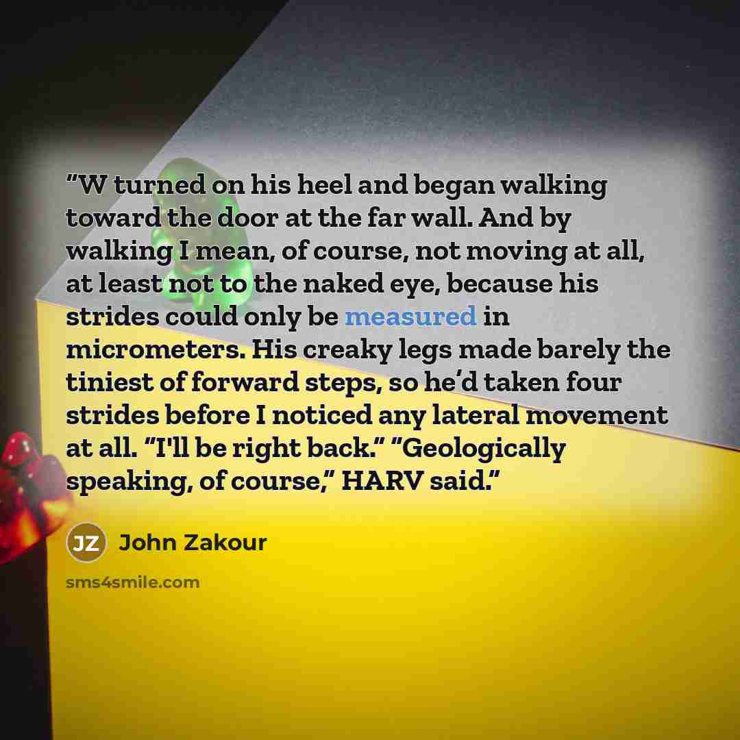 “W turned on his heel and began walking toward the door at the far wall. And by walking I mean, of course, not moving at all, at least not to the naked eye, because his strides could only be measured in micrometers. His creaky legs made barely the tiniest of forward steps, so he’d taken four…” quote by John Zakour